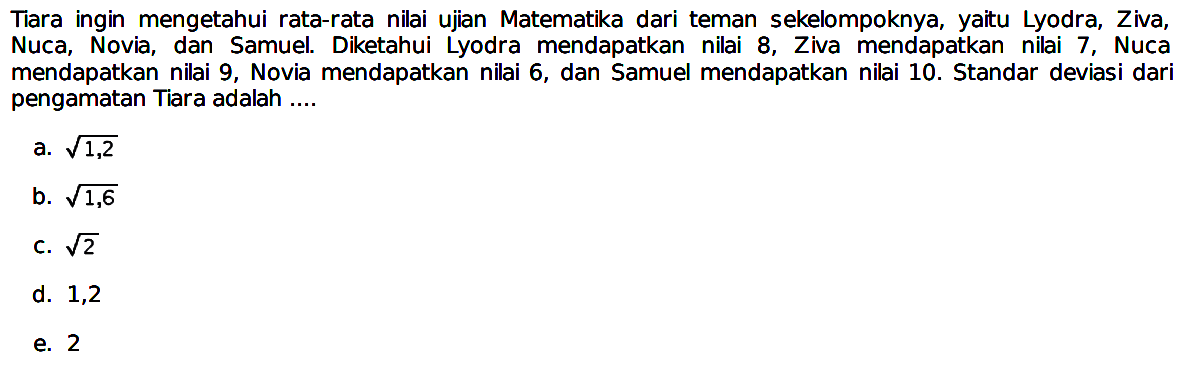 Tiara ingin mengetahui rata-rata nilai ujian Matematika dari teman sekelompoknya, yaitu Lyodra, Ziva, Nuca, Novia, dan Samuel. Diketahui Lyodra mendapatkan nilai 8, Ziva mendapatkan nilai 7, Nuca mendapatkan nilai 9, Novia mendapatkan nilai 6, dan Samuel mendapatkan nilai 10. Standar deviasi dari pengamatan Tiara adalah ....
