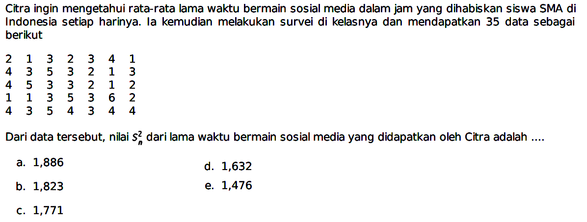 Citra ingin mengetahui rata-rata lama waktu bermain sosial media dalam jam yang dihabiskan siswa SMA di Indonesia setiap harinya. Ia kemudian melakukan survei di kelasnya dan mendapatkan 35 data sebagai berikut
 2  1  3  2  3  4  1  4  3  5  3  2  1  3  4  5  3  3  2  1  2  1  1  3  5  3  6  2  4  3  5  4  3  4  4 
Dari data tersebut, nilai  2 S n  dari lama waktu bermain sosial media yang didapatkan oleh Citra adalah ....