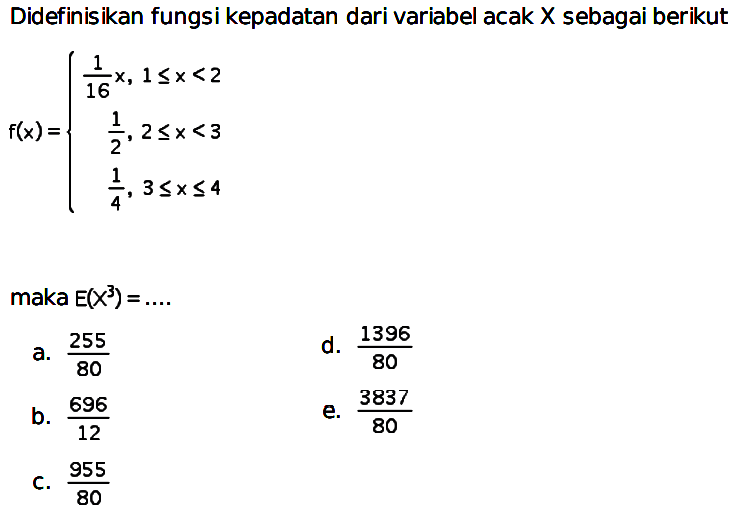 Didefinisikan fungsi kepadatan dari variabel acak X sebagai berikut
f(x)={1/16 x, 1 <= x <2 1/2, 2 <= x <3 1/4, 3 <= x <= 4
maka E(X^3)=...