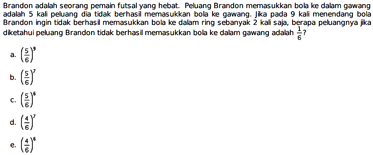 Brandon adalah seorang pemain futsal yang hebat. Peluang Brandon memasukkan bola ke dalam gawang adalah 5 kali peluang dia tidak berhasil memasukkan bola ke gawang. Jika pada 9 kali menendang bola Brandon ingin tidak berhasil memasukkan bola ke dalam ring sebanyak 2 kali saja, berapa peluangnya jika diketahui peluang Brandon tidak berhasil memasukkan bola ke dalam gawang adalah 1/6?
