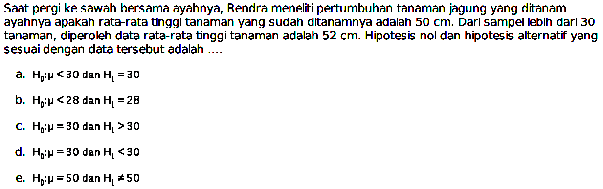 Saat pergi ke sawah bersamá ayahnya, Rendrá meneliti pertumbuhan tanaman jagung yang ditanam ayahnya apakah rata-rata tinggi tanaman yang sudah ditanamnya adalah 50 cm. Dari sampel lebih dari 30 tanaman, diperoleh data rata-rata tinggi tanaman adalah 52 cm. Hipotesis nol dan hipotesis alternatif yang sesuai dengan data tersebut adalah ....