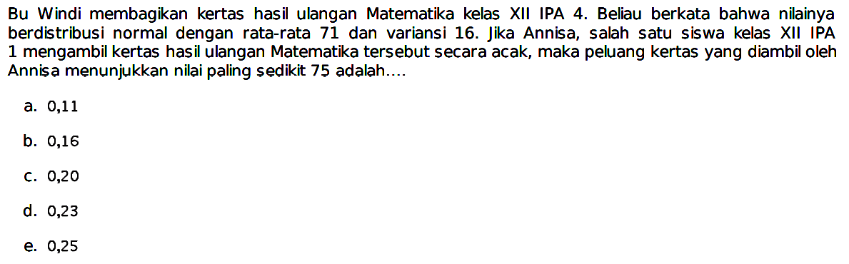 Bu Windi membagikan kertas hasil ulangan Matematika kelas XII IPA 4. Beliau berkata bahwa nilainya berdistribusi normal dengan rata-rata 71 dan variansi 16. Jika Annisa, salah satu siswa kelas XII IPA 1 mengambil kertas hasil ulangan Matematika tersebut secara acak, maka peluang kertas yang diambil oleh Annisa menunjukkan nilai paling sedikit 75 adalah...
