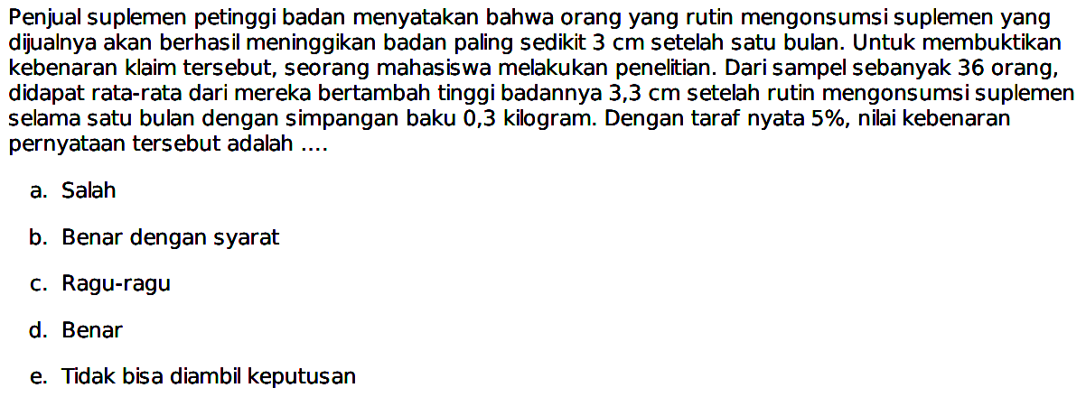 Penjual suplemen petinggi badan menyatakan bahwa orang yang rutin mengonsumsi suplemen yang dijualnya akan berhasil meninggikan badan paling sedikit 3 cm setelah satu bulan. Untuk membuktikan kebenaran klaim tersebut, seorang mahasiswa melakukan penelitian. Dari sampel sebanyak 36 orang, didapat rata-rata dari mereka bertambah tinggi badannya 3,3 cm setelah rutin mengonsumsi suplemen selama satu bulan dengan simpangan baku 0,3 kilogram. Dengan taraf nyata 5 %, nilai kebenaran pernyataan tersebut adalah....
