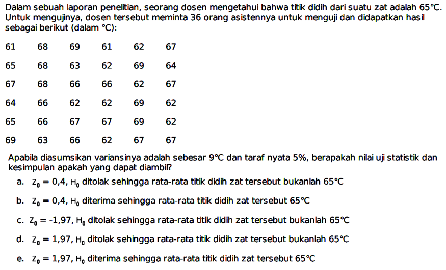 Dalam sebuah laporan penelitian, seorang dosen mengetahui bahwa titik didih dari suatu zat adalah  65 C . Untuk mengujinya, dosen tersebut meminta 36 orang asistennya untuk menguji dan didapatkan hasil sebagai berikut (dalam C) :
 61  68  69  61  62  67  65  68  63  62  69  64  67  68  66  66  62  67  64  66  62  62  69  62  65  66  67  67  69  62  69  63  66  62  67  67 
Apabila diasumsikan variansinya adalah sebesar  9 C  dan taraf nyata  5 % , berapakah nilai uji statistik dan kesimpulan apakah yang dapat diambil?
