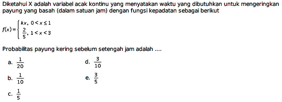 Diketahui X adalah variabel acak kontinu yang menyatakan waktu yang dibutuhkan untuk mengeringkan payung yang basah (dalam satuan jam) dengan fungsi kepadatan sebagai berikut f(x)={kx, 0<x<=1 2/5, 1<x<3. Probabilitas payung kering sebelum setengah jam adalah ....