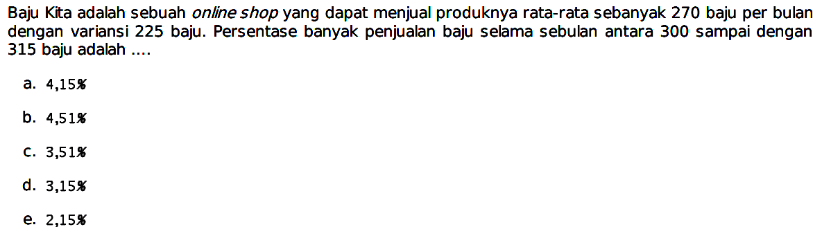 Baju Kita adalah sebuah online shop yang dapat menjual produknya rata-rata sebanyak 270 baju per bulan dengan variansi 225 baju. Persentase banyak penjualan baju selama sebulan antara 300 sampai dengan 315 baju adalah .... 