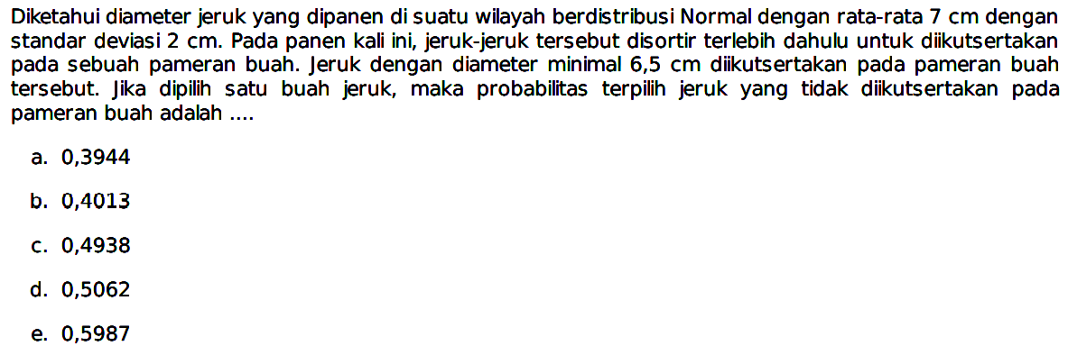 Diketahui diameter jeruk yang dipanen di suatu wilayah berdistribusi Normal dengan rata-rata 7 cm dengan standar deviasi 2 cm. Pada panen kali ini, jeruk-jeruk tersebut disortir terlebih dahulu untuk diikutsertakan pada sebuah pameran buah. Jeruk dengan diameter minimal 6,5 cm diikutsertakan pada pameran buah tersebut. Jika dipilih satu buah jeruk, maka probabilitas terpilih jeruk yang tidak diikutsertakan pada pameran buah adalah .... 