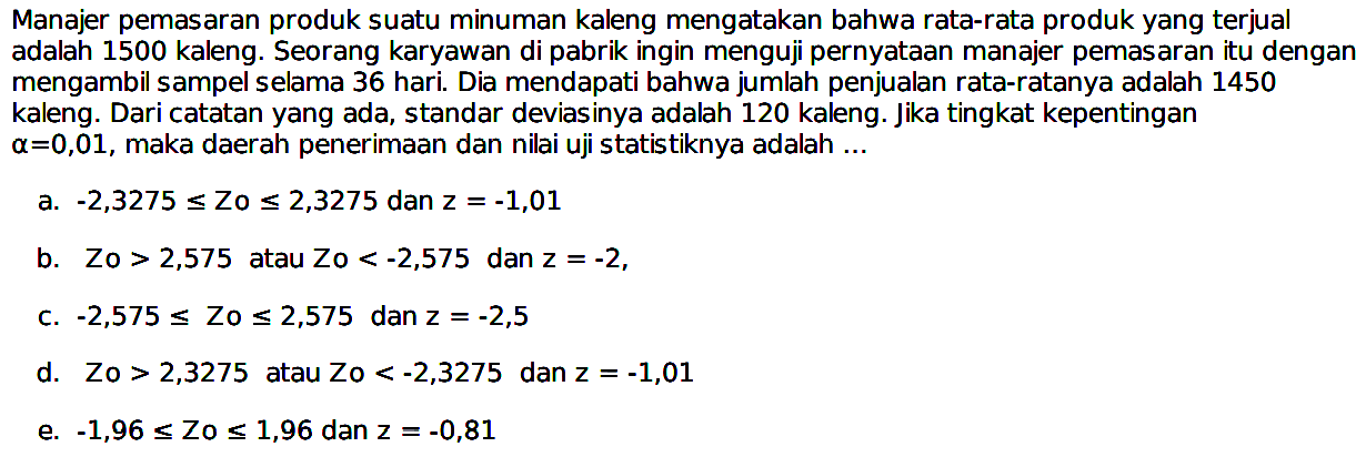 Manajer pemasaran produk suatu minuman kaleng mengatakan bahwa rata-rata produk yang terjual adalah 1500 kaleng. Seorang karyawan di pabrik ingin menguji pernyataan manajer pemasaran itu dengan mengambil sampel selama 36 hari. Dia mendapati bahwa jumlah penjualan rata-ratanya adalah 1450 kaleng. Dari catatan yang ada, standar deviasinya adalah  120 kaleng . Jika tingkat kepentingan  a=0,01 , maka daerah penerimaan dan nilai uji statistiknya adalah ...a.  -2,3275 <=  Zo  <= 2,3275  dan  z=-1,01 b.  Z0>2,575  atau  Zo<-2,575  dan  z=-2 ,c.  -2,575 <=  Zo  <= 2,575  dan  z=-2,5 d.   Zo>2,3275  atau  Zo<-2,3275  dan  z=-1,01 e.  -1,96 <=  Zo  <= 1,96  dan  z=-0,81 