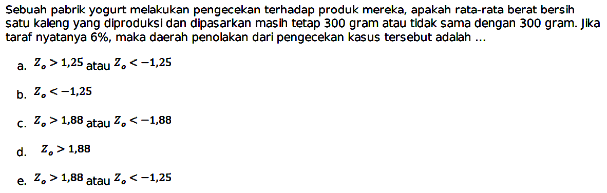 Sebuah pabrik yogurt melakukan pengecekan terhadap produk mereka, apakah rata-rata berat bersin satu kaleng yang diproduksi dan dipasarkan masih tetap 300 gram atau tidak sama dengan 300 gram. Jika taraf nyatanya  6% , maka daerah penolakan dari pengecekan kasus tersebut adalah ...