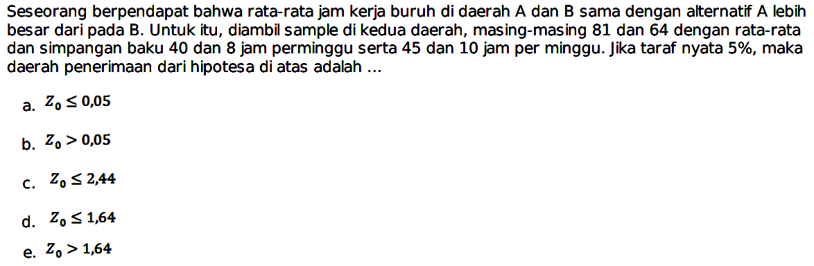 Seseorang berpendapat bahwa rata-rata jam kerja buruh di daerah  A  dan  B  sama dengan alternatif  A  lebih besar dari pada B. Untuk itu, diambil sample di kedua daerah, masing-masing 81 dan 64 dengan rata-rata dan simpangan baku 40 dan 8 jam perminggu serta 45 dan 10 jam per minggu. Jika taraf nyata  5% , maka daerah penerimaan dari hipotesa di atas adalah ... 