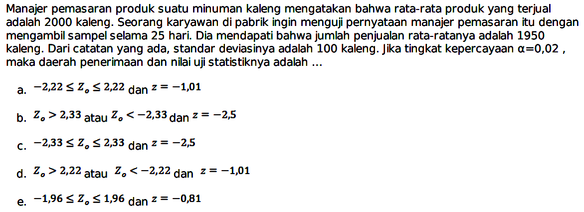 Manajer pemasaran produk suatu minuman kaleng mengatakan bahwa rata-rata produk yang terjual adalah 2000 kaleng. Seorang karyawan di pabrik ingin menguji pernyataan manajer pemasaran itu dengan mengambil sampel selama 25 hari. Dia mendapati bahwa jumlah penjualan rata-ratanya adalah 1950 kaleng. Dari catatan yang ada, standar deviasinya adalah 100 kaleng. Jika tingkat kepercayaan  a=0,02 , maka daerah penerimaan dan nilai uji statistiknya adalah ...
