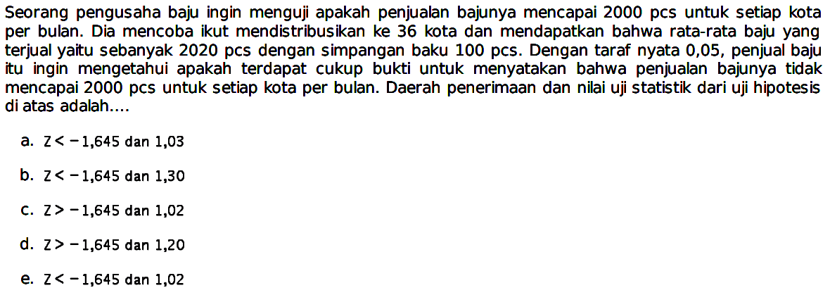 Seorang pengusaha baju ingin menguji apakah penjualan bajunya mencapai 2000 pcs untuk setiap kota per bulan. Dia mencoba ikut mendistribusikan ke 36 kota dan mendapatkan bahwa rata-rata baju yang terjual yaitu sebanyak 2020 pcs dengan simpangan baku 100 pcs. Dengan taraf nyata 0,05, penjual baju itu ingin mengetahui apakah terdapat cukup bukti untuk menyatakan bahwa penjualan bajunya tidak mencapai 2000 pcs untuk setiap kota per bulan. Daerah penerimaan dan nilai uji statistik dari uji hipotesis di atas adalah....