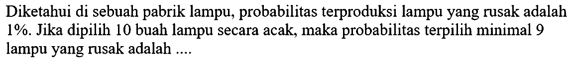 Diketahui di sebuah pabrik lampu, probabilitas terproduksi lampu yang rusak adalah 1 %.  Jika dipilih 10 buah lampu secara acak, maka probabilitas terpilih minimal 9 lampu yang rusak adalah ....