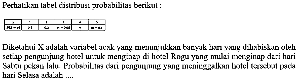 Perhatikan tabel distribusi probabilitas berikut : 
x 1 2 3 4 5 
P (X = x) 0,5 0,2 m - 0,05 m m - 0,1 
Diketahui X adalah variabel acak yang menunjukkan banyak hari yang dihabiskan oleh setiap pengunjung hotel untuk menginap di hotel Rogu yang mulai menginap dari hari Sabtu pekan lalu. Probabilitas dari pengunjung yang meninggalkan hotel tersebut pada hari Selasa adalah ....