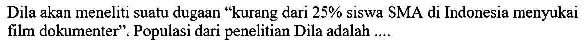 Dila akan meneliti suatu dugaan "kurang dari 25 % siswa SMA di Indonesia menyukai film dokumenter"'. Populasi dari penelitian Dila adalah....