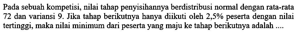 Pada sebuah kompetisi, nilai tahap penyisihannya berdistribusi normal dengan rata-rata 72 dan variansi 9. Jika tahap berikutnya hanya diikuti oleh  2,5 %  peserta dengan nilai tertinggi, maka nilai minimum dari peserta yang maju ke tahap berikutnya adalah ....