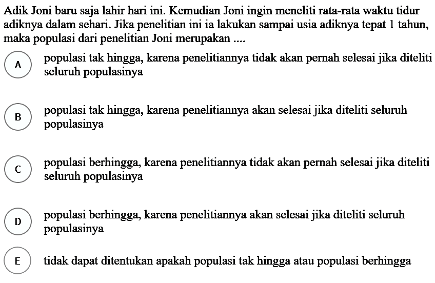 Adik Joni baru saja lahir hari ini. Kemudian Joni ingin meneliti rata-rata waktu tidur adiknya dalam sehari. Jika penelitian ini ia lakukan sampai usia adiknya tepat 1 tahun, maka populasi dari penelitian Joni merupakan ....
(A) populasi tak hingga, karena penelitiannya tidak akan pernah selesai jika diteliti seluruh populasinya
(B) populasi tak hingga, karena penelitiannya akan selesai jika diteliti seluruh populasinya
(C) populasi berhingga, karena penelitiannya tidak akan pernah selesai jika diteliti seluruh populasinya
(D) populasi berhingga, karena penelitiannya akan selesai jika diteliti seluruh populasinya
(E) tidak dapat ditentukan apakah populasi tak hingga atau populasi berhingga