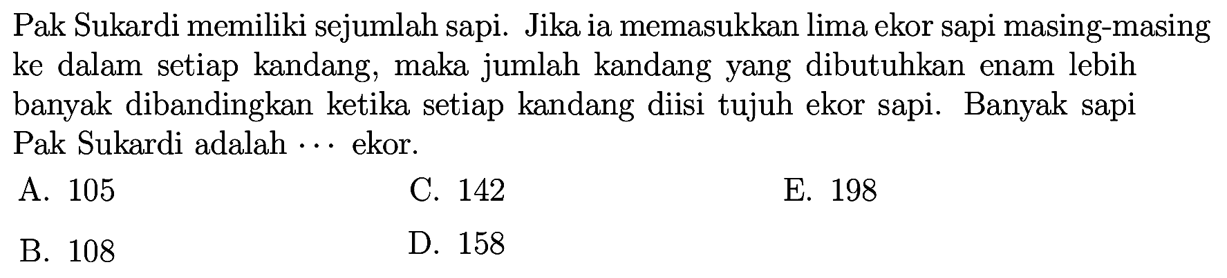 Pak Sukardi memiliki sejumlah sapi.  Jika ia memasukkan lima ekor sapi masing-masing ke dalam setiap kandang, maka jumlah kandang yang dibutuhkan enam lebih banyak dibandingkan ketika setiap kandang diisi tujuh ekor sapi. Banyak sapi Pak Sukardi adalah ... ekor.