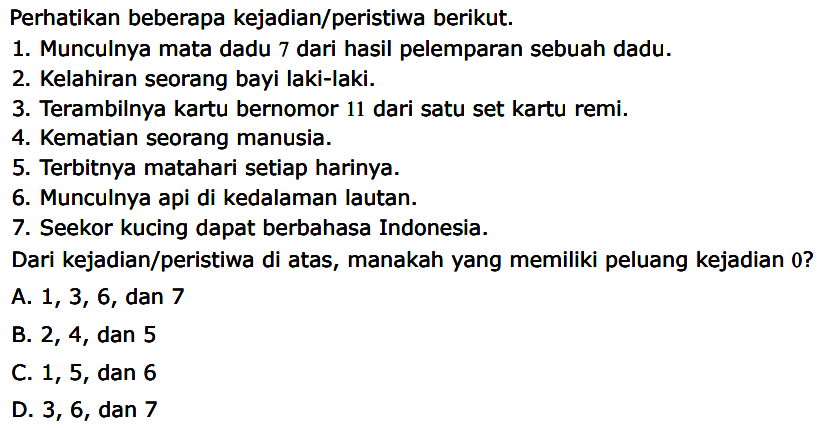 Perhatikan beberapa kejadian/peristiwa berikut. 1. Munculnya mata dadu 7 dari hasil pelemparan sebuah dadu. 2. Kelahiran seorang bayi laki-laki. 3. Terambilnya kartu bernomor 11 dari satu set kartu remi. 4. Kematian seorang manusia. 5. Terbitnya matahari setiap harinya. 6. Munculnya api di kedalaman lautan. 7. Seekor kucing dapat berbahasa Indonesia. Dari kejadian/peristiwa di atas, manakah yang memiliki peluang kejadian 0?