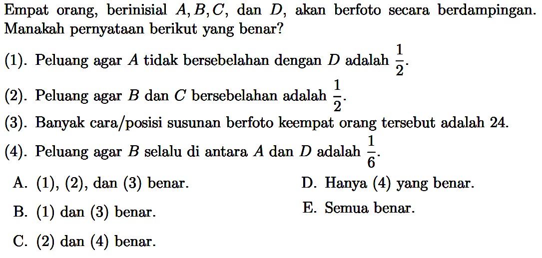 Empat orang, berinisial A, B, C, dan D, akan berfoto secara berdampingan. Manakah pernyataan berikut yang benar?
(1). Peluang agar A tidak bersebelahan dengan D adalah 1/2.
(2). Peluang agar B dan C bersebelahan adalah 1/2.
(3). Banyak cara/posisi susunan berfoto keempat orang tersebut adalah 24. (4). Peluang agar B selalu di antara A dan D adalah 1/6.
A. (1),(2), dan(3) benar.
D. Hanya (4) yang benar.
B. (1) dan (3) benar.
E. Semua benar.
C. (2) dan (4) benar.