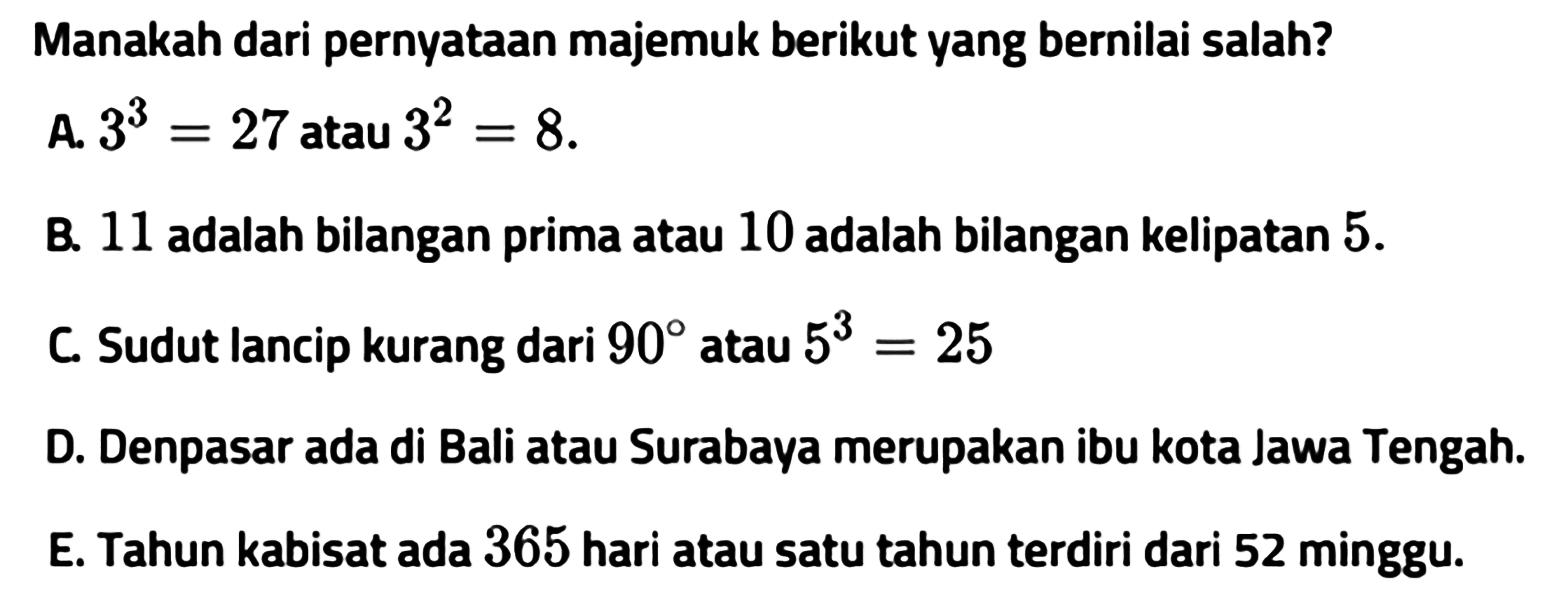 Manakah dari pernyataan majemuk berikut yang bernilai salah?A.  3^3=27  atau  3^2=8 . B. 11 adalah bilangan prima atau 10 adalah bilangan kelipatan  5 . C. Sudut lancip kurang dari  90  atau  5^3=25 D. Denpasar ada di Bali atau Surabaya merupakan ibu kota Jawa Tengah.E. Tahun kabisat ada 365 hari atau satu tahun terdiri dari 52 minggu.