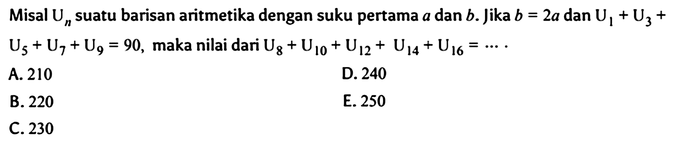 Misal Un suatu barisan aritmetika dengan suku pertama a dan b . jika b = 2a dan U1 + U3 + U5 + U7 + U9 = 90, maka nilai dari U8 + U10 + U12 + U14 + U16 = ....