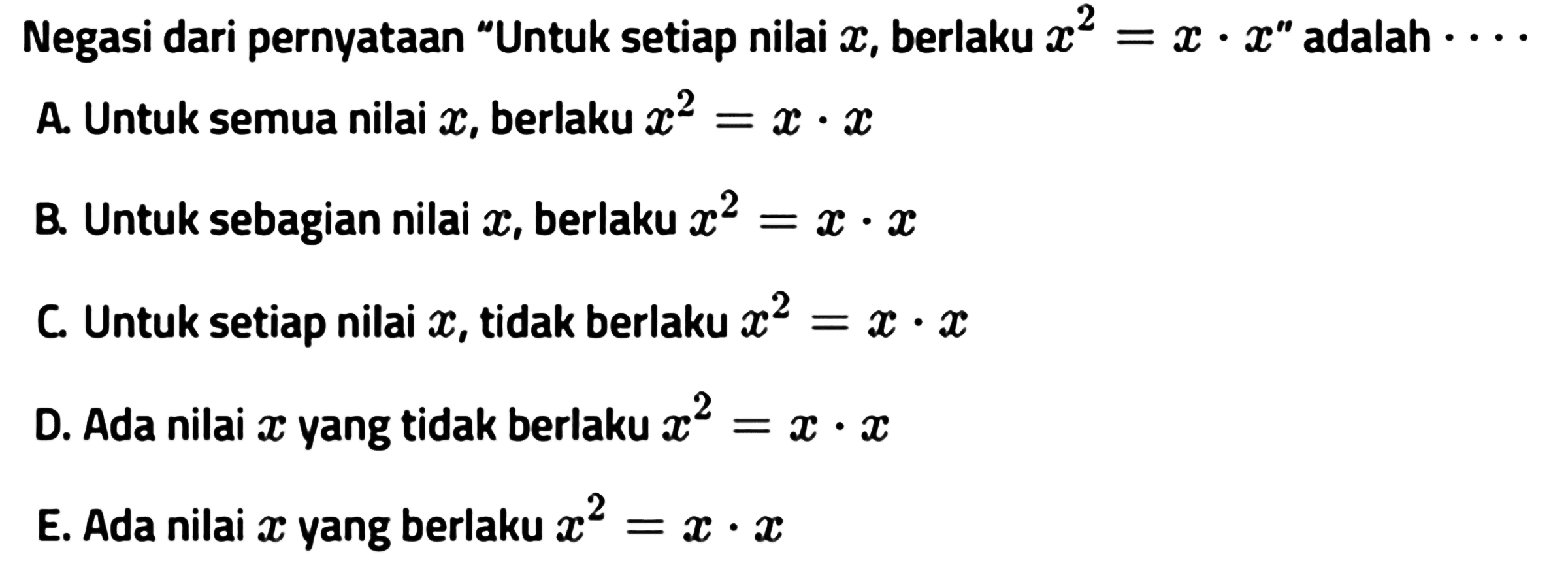 Negasi dari pernyataan 'Untuk setiap nilai  x , berlaku x^2=x . x '  adalah  ... A. Untuk semua nilai  x , berlaku x^2=x . x B. Untuk sebagian nilai  x , berlaku x^2=x . x C. Untuk setiap nilai  x , tidak berlaku x^2=x . x D. Ada nilai  x  yang tidak berlaku x^2=x . x E. Ada nilai  x  yang berlaku x^2=x . x 