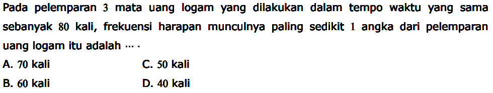 Pada pelemparan 3 mata uang logam yang dilakukan dalam tempo waktu yang sama sebanyak 80 kali, frekuensi harapan munculnya paling sedikit 1 angka dari pelemparan uang logam itu adalah ... .