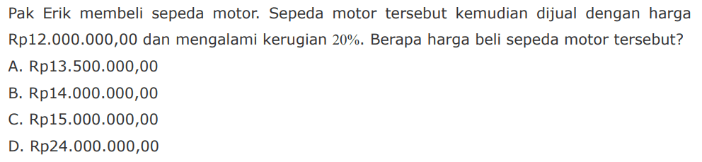 Pak Erik membeli sepeda motor. Sepeda motor tersebut kemudian dijual dengan harga Rp12.000.000,00 dan mengalami kerugian 20%. Berapa harga beli sepeda motor tersebut? A. Rp13.500.000,00 B. Rp14.000.000,00 C Rp15.000.000,00 D Rp24.000.000,00