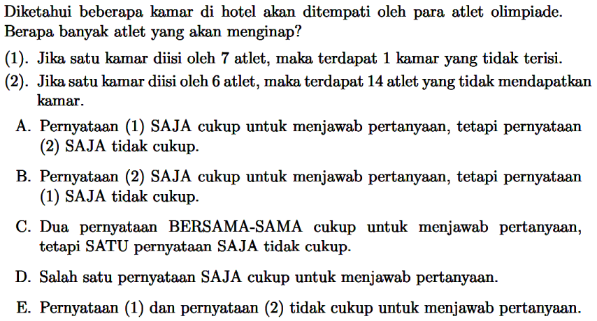 Diketahui beberapa kamar di hotel akan ditempati oleh para atlet olimpiade. Berapa banyak atlet yang akan menginap?
(1). Jika satu kamar diisi oleh 7 atlet, maka terdapat 1 kamar yang tidak terisi.
(2). Jika satu kamar diisi oleh 6 atlet, maka terdapat 14 atlet yang tidak mendapatkan kamar.
A. Pernyataan (1) SAJA cukup untuk menjawab pertanyaan, tetapi pernyataan (2) SAJA tidak cukup.
B. Pernyataan (2) SAJA cukup untuk menjawab pertanyaan, tetapi pernyataan (1) SAJA tidak cukup.
C. Dua pernyataan BERSAMA-SAMA cukup untuk menjawab pertanyaan, tetapi SATU pernyataan SAJA tidak cukup.
D. Salah satu pernyataan SAJA cukup untuk menjawab pertanyaan.
E. Pernyataan (1) dan pernyataan (2) tidak cukup untuk menjawab pertanyaan.