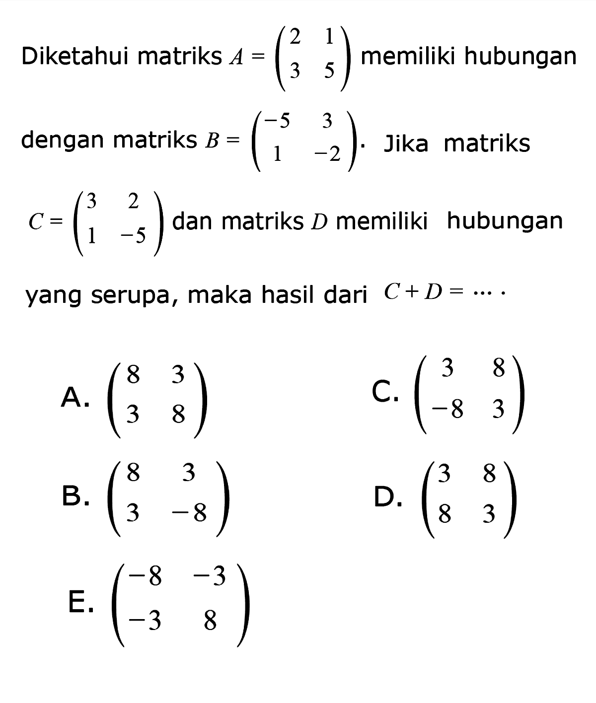 Diketahui matriks A=(2 1 3 5) memiliki hubungan dengan matriks B=(-5 3 1 -2). Jika matriks C=(3 2 1 -5) dan matriks D memiliki hubungan yang serupa, maka hasil dari C+D=....