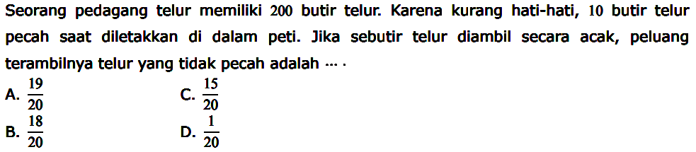 Seorang pedagang telur memiliki 200 butir telur. Karena kurang hati-hati, 10 butir telur pecah saat diletakkan di dalam peti. Jika sebutir telur diambil secara acak, peluang terambilnya telur yang tidak pecah adalah ...