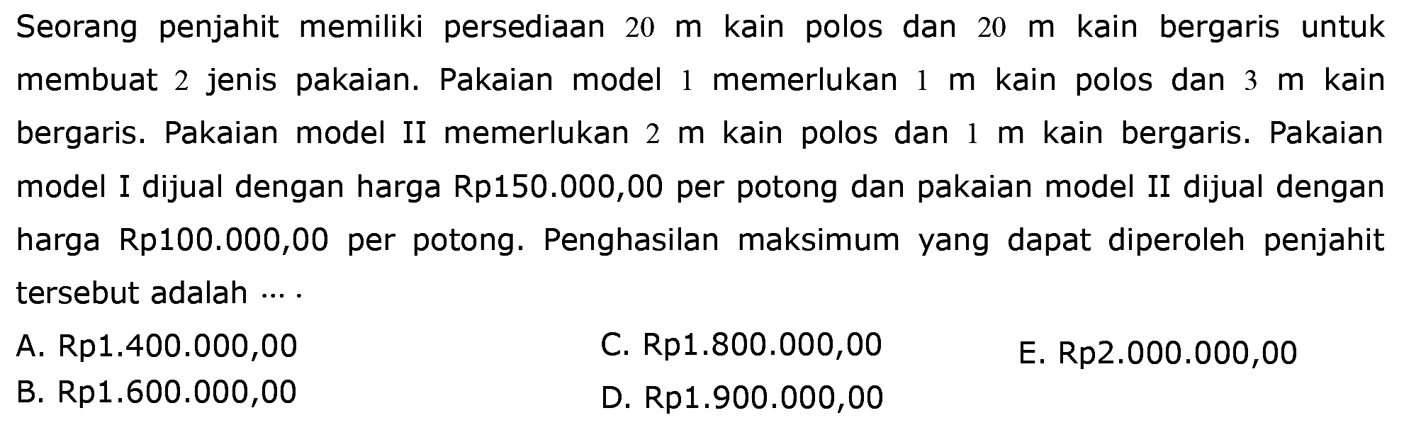 Seorang penjahit memiliki persediaan 20 m kain polos dan 20 m kain bergaris untuk membuat 2 jenis pakaian. Pakaian model I memerlukan 1 m kain polos dan 3 m kain bergaris. Pakaian model II memerlukan 2 m kain polos dan 1 m kain bergaris. Pakaian model I dijual dengan harga Rp150.000,00 per potong dan pakaian model II dijual dengan harga Rp100.000,00 per potong. Penghasilan maksimum yang dapat diperoleh penjahit tersebut adalah ....
