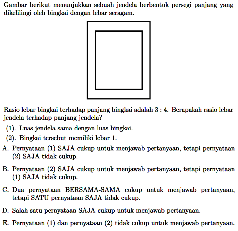 Gambar berikut menunjukkan sebuah jendela berbentuk persegi panjang yang dikelilingi oleh bingkai dengan lebar seragam.
Rasio lebar bingkai terhadap panjang bingkai adalah 3: 4. Berapakah rasio lebar jendela terhadap panjang jendela?
(1). Luas jendela sama dengan luas bingkai.
(2). Bingkai tersebut memiliki lebar 1. 
