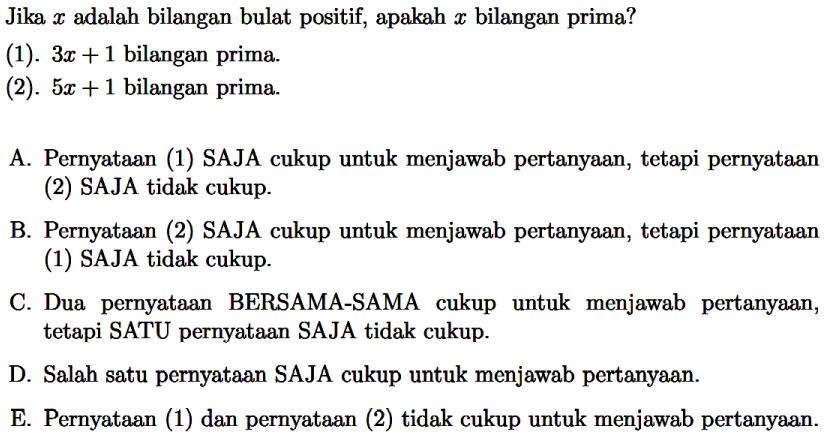 Jika x adalah bilangan bulat positif, apakah x bilangan prima? (1). 3x + 1 bilangan prima (2). 5x + 1 bilangan prima Pernyataan (1) SAJA cukup untuk menjawab pertanyaan, tetapi pernyataan (2) SAJA tidak cukup B. Pernyataan (2) SAJA cukup untuk menjawab pertanyaan, tetapi pernyataan (1) SAJA tidak cukup C Dua pernyataan BERSAMA-SAMA cukup untuk menjawab pertanyaan, tetapi SATU pernyataan SAJA tidak cukup D Salah satu pernyataan SAJA cukup untuk menjawab pertanyaan E. Pernyataan (1) dan pernyataan (2) tidak cukup untuk menjawab pertanyaan