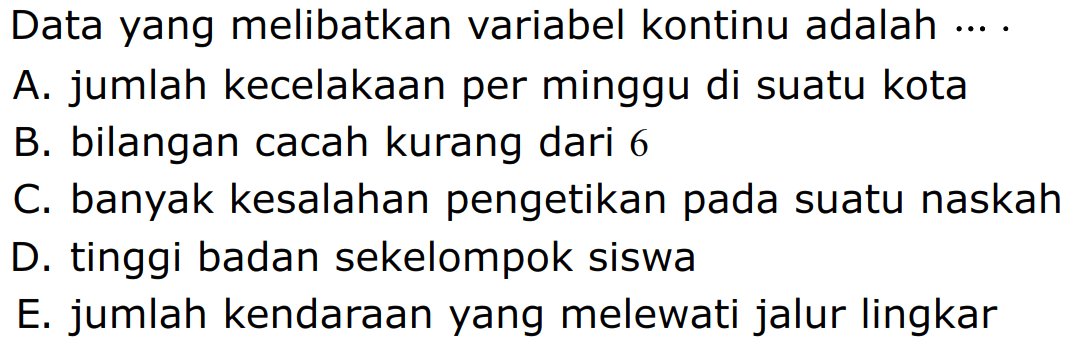 Data yang melibatkan variabel kontinu adalah 
A. jumlah kecelakaan per minggu di suatu kota 
B. bilangan cacah kurang dari 6 
C. banyak kesalahan pengetikan pada suatu naskah 
D. tinggi badan sekelompok siswa 
E. jumlah kendaraan yang melewati jalur lingkar