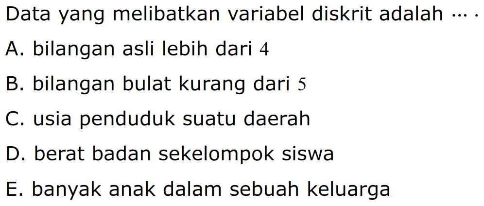 Data yang melibatkan variabel diskrit adalah 
A. bilangan asli lebih dari 4 
B. bilangan bulat kurang dari 5 
C. usia penduduk suatu daerah 
D. berat badan sekelompok siswa 
E. banyak anak dalam sebuah keluarga