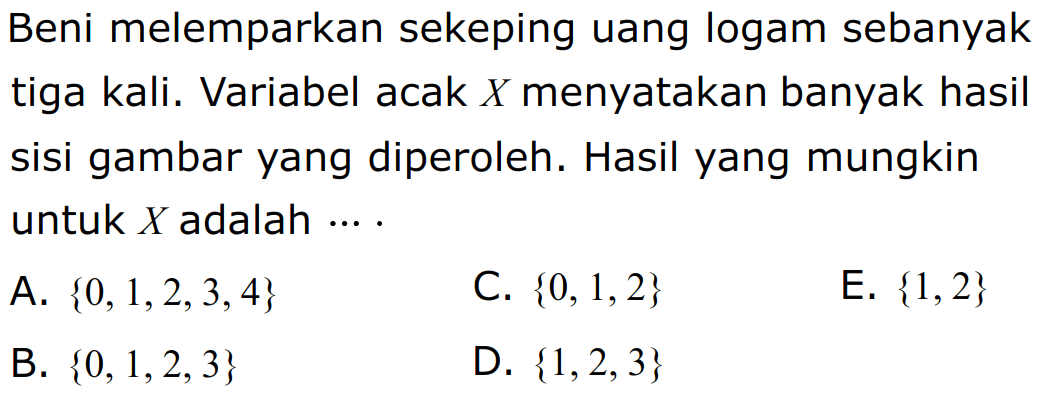 Beni melemparkan sekeping uang logam sebanyak tiga kali. Variabel acak X menyatakan banyak hasil sisi gambar yang diperoleh. Hasil yang mungkin untuk X adalah .... A. 0,1,2,3,4 C. 0,1,2 E. 1,2 B. 0,1,2,3 D. 1,2,3 