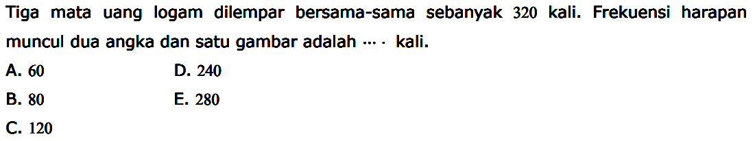 Tiga mata uang logam dilempar bersama-sama sebanyak 320 kali. Frekuensi harapan muncul dua angka dan satu gambar adalah....kali.