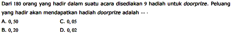 Dari 180 orang yang hadir dalam suatu acara disediakan 9 hadiah untuk doorprize. Peluang yang hadir akan mendapatkan hadiah doorprize adalah ....