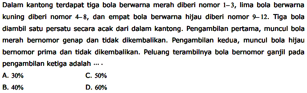 Dalam kantong terdapat tiga bola berwarna merah diberi nomor 1-3, lima bola berwarna kuning diberi nomor  4-8, dan empat bola berwarna hijau diberi nomor 9-12. Tiga bola diambil satu persatu secara acak dari dalam kantong. Pengambilan pertama, muncul bola merah bernomor genap dan tidak dikembalikan. Pengambilan kedua, muncul bola hijau bernomor prima dan tidak dikembalikan. Peluang terambilnya bola bernomor ganjil pada pengambilan ketiga adalah....