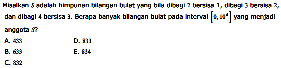 Misalkan S adalah himpunan bilangan bulat yang bila dibagi 2 bersisa 1, dibagi 3 bersisa 2, dan dibagi 4 bersisa 3. Berapa banyak bilangan bulat pada interval |0, 10^4] yang menjadi anggota S?