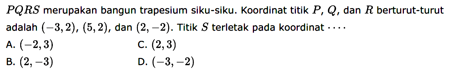 PQRS merupakan bangun trapesium siku-siku. Koordinat titik P, Q, dan R berturut-turut adalah (-3, 2) , (5, 2), dan (2, -2). Titik S terletak pada koordinat ....