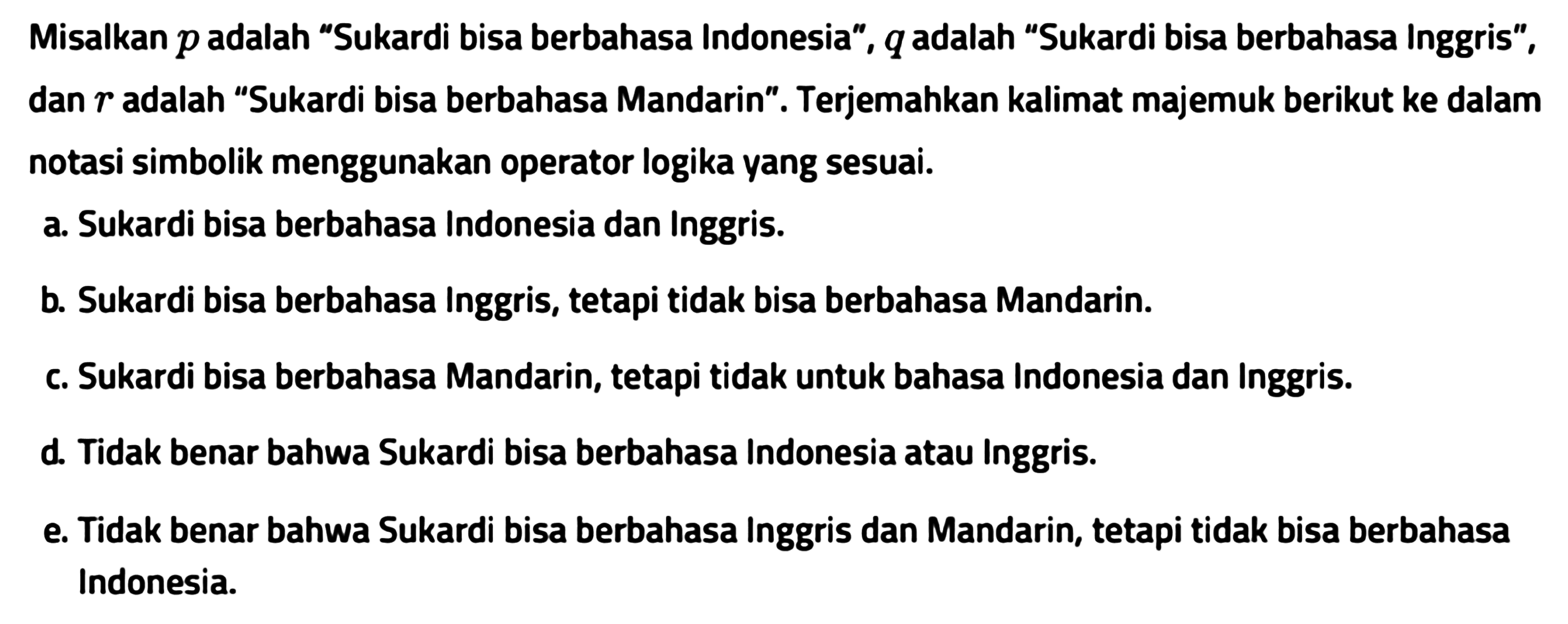 Misalkan  p  adalah 'Sukardi bisa berbahasa Indonesia',  q  adalah 'Sukardi bisa berbahasa Inggris', dan  r  adalah 'Sukardi bisa berbahasa Mandarin'. Terjemahkan kalimat majemuk berikut ke dalam notasi simbolik menggunakan operator logika yang sesuai.a. Sukardi bisa berbahasa Indonesia dan Inggris.b. Sukardi bisa berbahasa Inggris, tetapi tidak bisa berbahasa Mandarin.c. Sukardi bisa berbahasa Mandarin, tetapi tidak untuk bahasa Indonesia dan Inggris.d. Tidak benar bahwa Sukardi bisa berbahasa Indonesia atau Inggris.e. Tidak benar bahwa Sukardi bisa berbahasa Inggris dan Mandarin, tetapi tidak bisa berbahasa Indonesia.