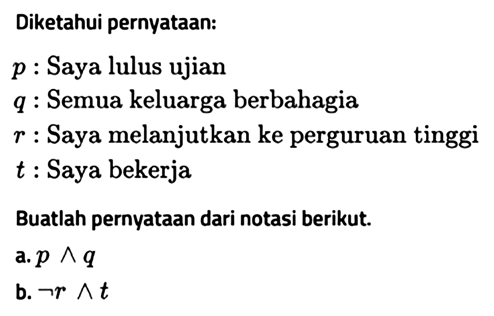 Diketahui pernyataan: p : Saya lulus ujian q : Semua keluarga berbahagia r  : Saya melanjutkan ke perguruan tinggi t  : Saya bekerjaBuatlah pernyataan dari notasi berikut.a.  p ^ q b.  ~ r ^ t 