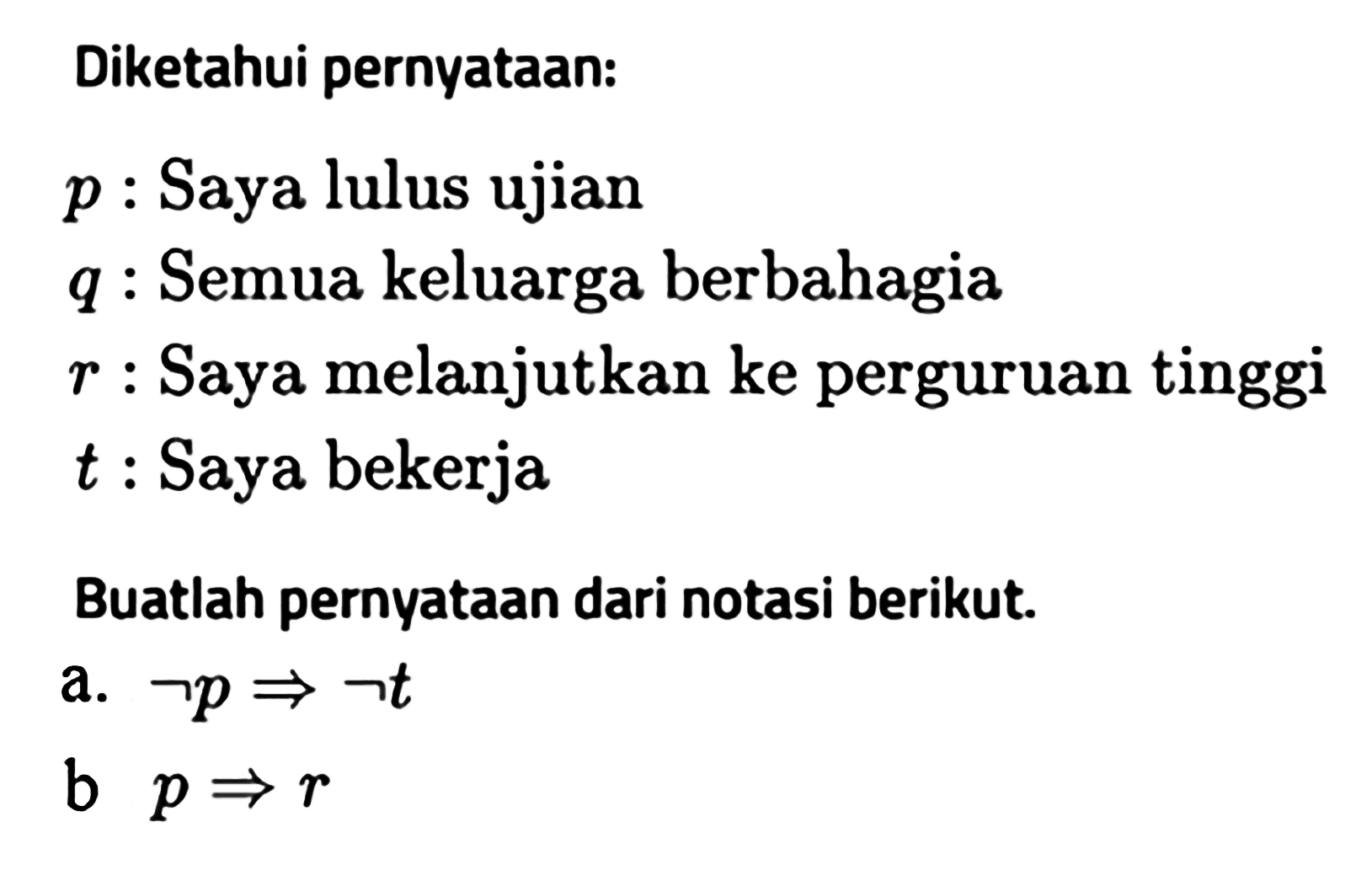 Diketahui pernyataan: p  : Saya lulus ujian q  : Semua keluarga berbahagia r  : Saya melanjutkan ke perguruan tinggi t  : Saya bekerjaBuatlah pernyataan dari notasi berikut.a. p -> t b  p -> r 