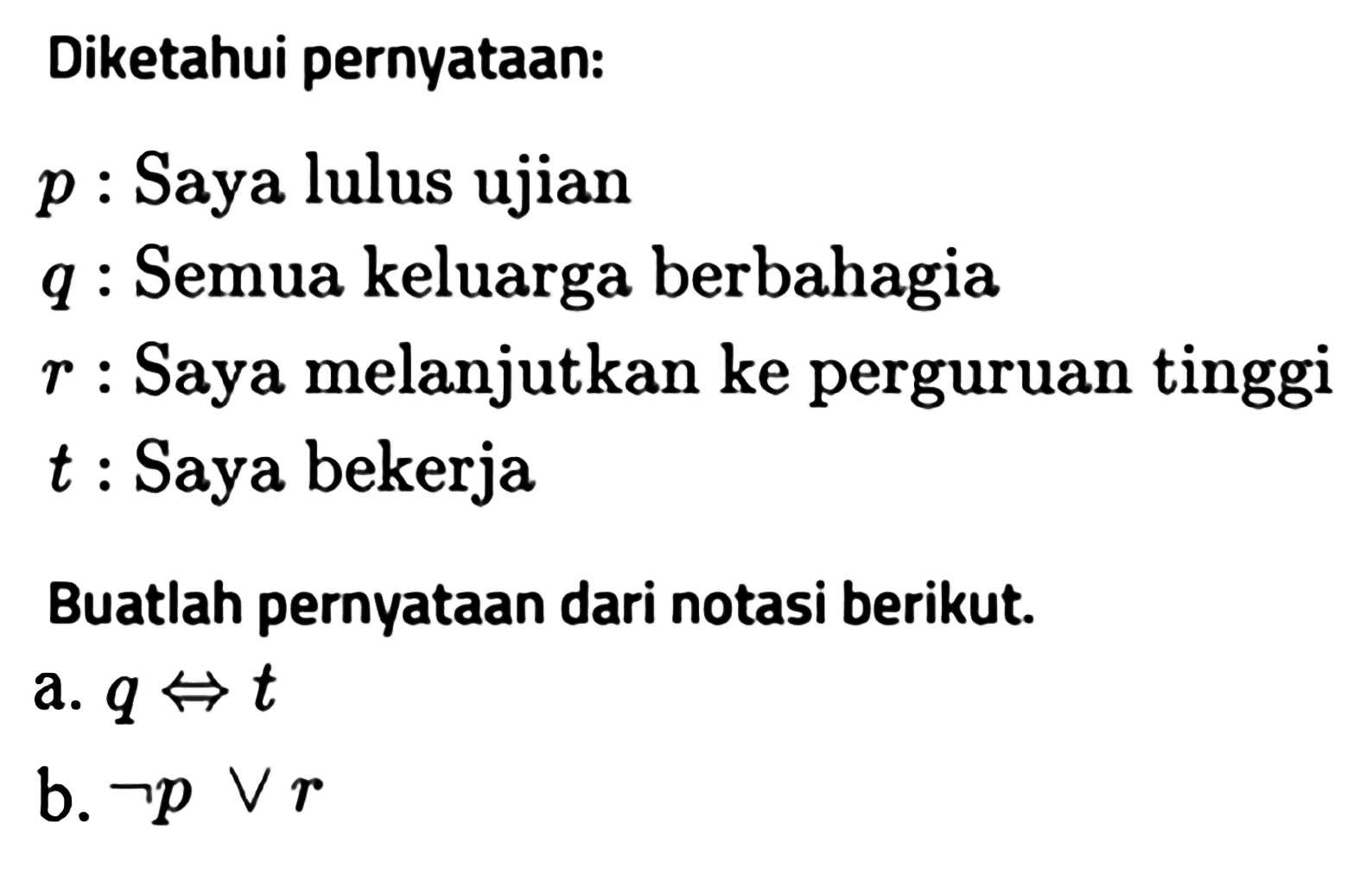 Diketahui pernyataan: p  : Saya lulus ujian q  : Semua keluarga berbahagia r  : Saya melanjutkan ke perguruan tinggi t  : Saya bekerjaBuatlah pernyataan dari notasi berikut.a. q<=>t b. -pvr 