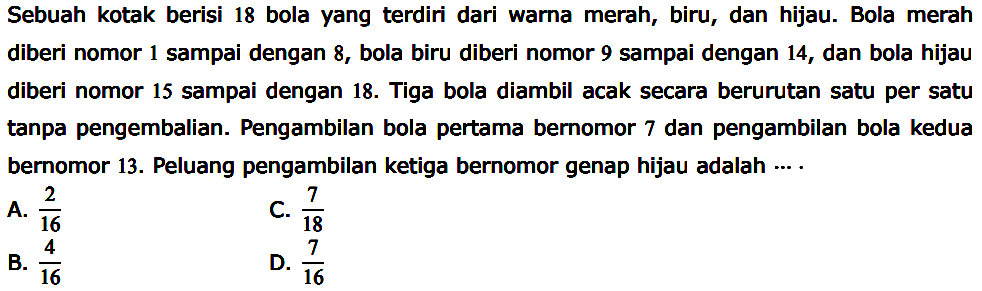 Sebuah kotak berisi 18 bola yang terdiri dari warna merah, biru, dan hijau. Bola merah diberi nomor 1 sampai dengan 8 , bola biru diberi nomor 9 sampai dengan 14 , dan bola hijau diberi nomor 15 sampai dengan 18. Tiga bola diambil acak secara berurutan satu per satu tanpa pengembalian. Pengambilan bola pertama bernomor 7 dan pengambilan bola kedua bernomor 13. Peluang pengambilan ketiga bernomor genap hijau adalah  ... .  