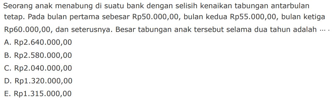 Seorang anak menabung di suatu bank dengan selisih kenaikan tabungan antarbulan tetap. Pada bulan pertama sebesar Rp50.000,00, bulan kedua Rp55.000,00, bulan ketiga Rp60.000,00, dan seterusnya. Besar tabungan anak tersebut selama dua tahun adalah 