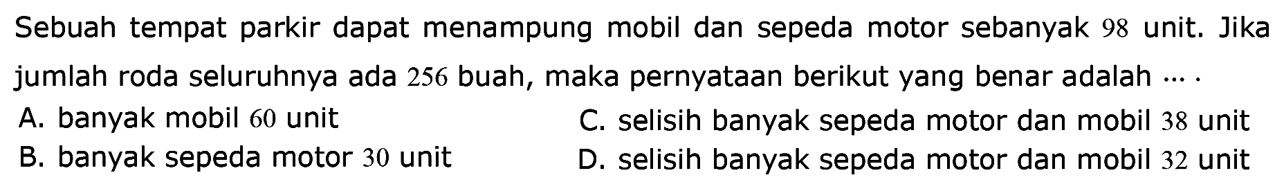 Sebuah tempat parkir dapat menampung mobil dan sepeda motor sebanyak 98 unit. Jika jumlah roda seluruhnya ada 256 buah, maka pernyataan berikut yang benar adalah ... .